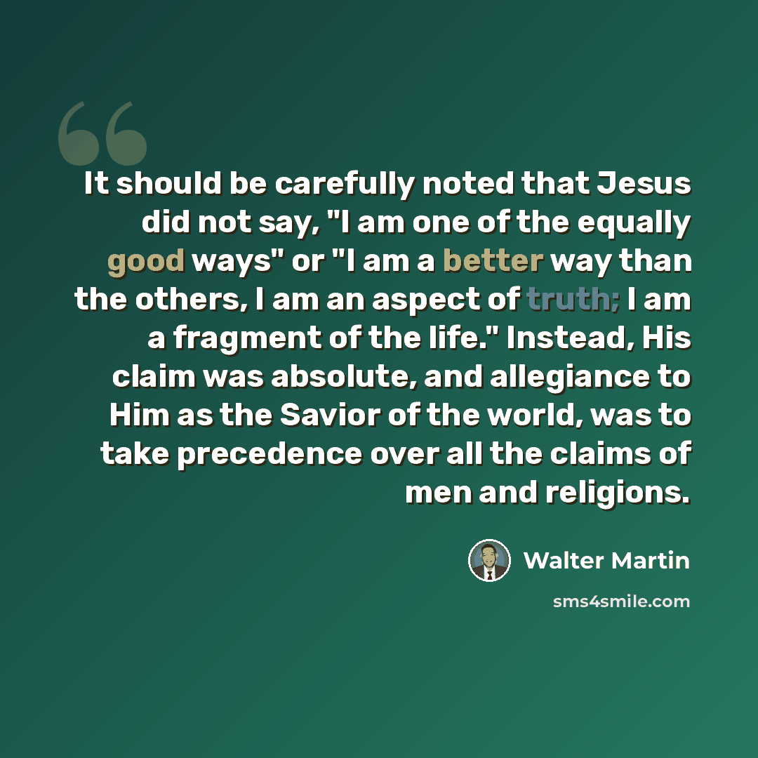 “It should be carefully noted that Jesus did not say, "I am one of the equally good ways" or "I am a better way than the others, I am an aspect of truth; I am a fragment of the life." Instead, His claim was absolute, and allegiance to Him as the Savior of the world, was to take precedence over all…” quote by Walter Martin