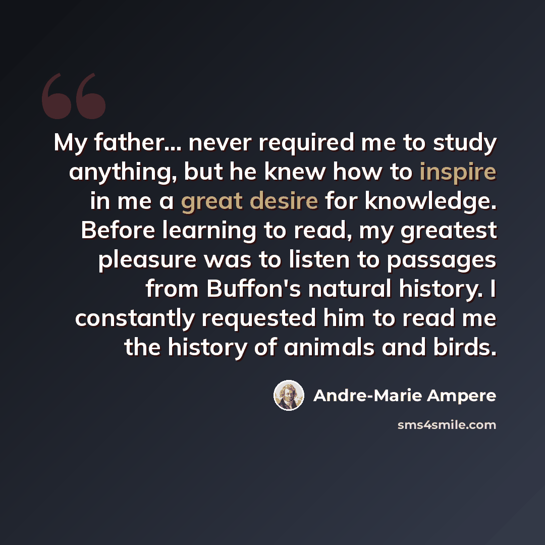 “My father... never required me to study anything, but he knew how to inspire in me a great desire for knowledge. Before learning to read, my greatest pleasure was to listen to passages from Buffon's natural history. I constantly requested him to read me the history of animals and birds.” quote by Andre-Marie Ampere
