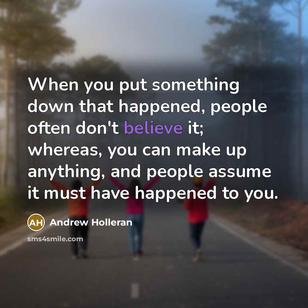 “When you put something down that happened, people often don't believe it; whereas, you can make up anything, and people assume it must have happened to you.” quote by Andrew Holleran