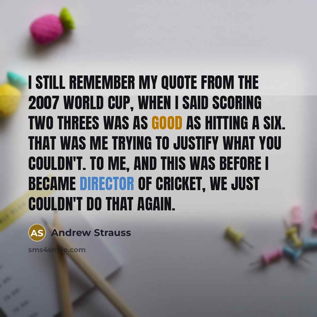 “I still remember my quote from the 2007 World Cup, when I said scoring two threes was as good as hitting a six. That was me trying to justify what you couldn't. To me, and this was before I became director of cricket, we just couldn't do that again.” quote by Andrew Strauss