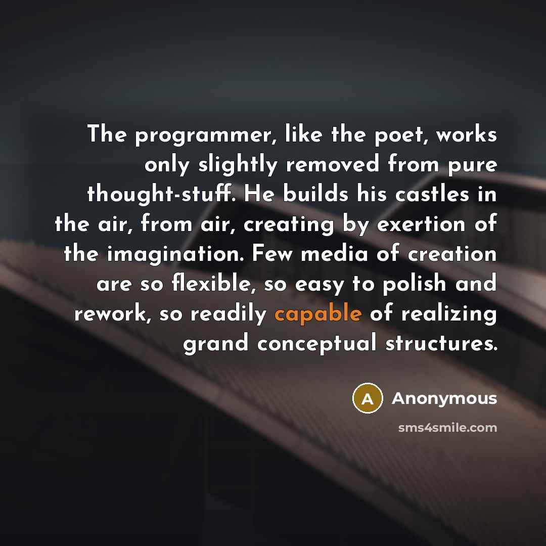 “The programmer, like the poet, works only slightly removed from pure thought-stuff. He builds his castles in the air, from air, creating by exertion of the imagination. Few media of creation are so flexible, so easy to polish and rework, so readily capable of realizing grand conceptual structures.” quote by Anonymous