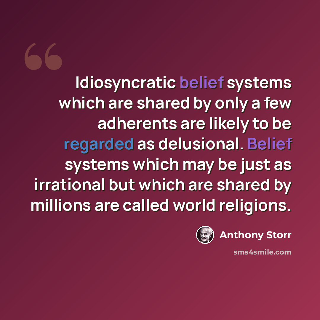 “Idiosyncratic belief systems which are shared by only a few adherents are likely to be regarded as delusional. Belief systems which may be just as irrational but which are shared by millions are called world religions.” quote by Anthony Storr