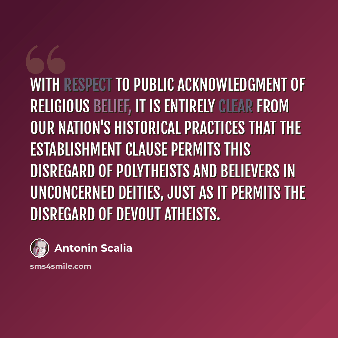 “With respect to public acknowledgment of religious belief, it is entirely clear from our nation's historical practices that the Establishment Clause permits this disregard of polytheists and believers in unconcerned deities, just as it permits the disregard of devout atheists.” quote by Antonin Scalia