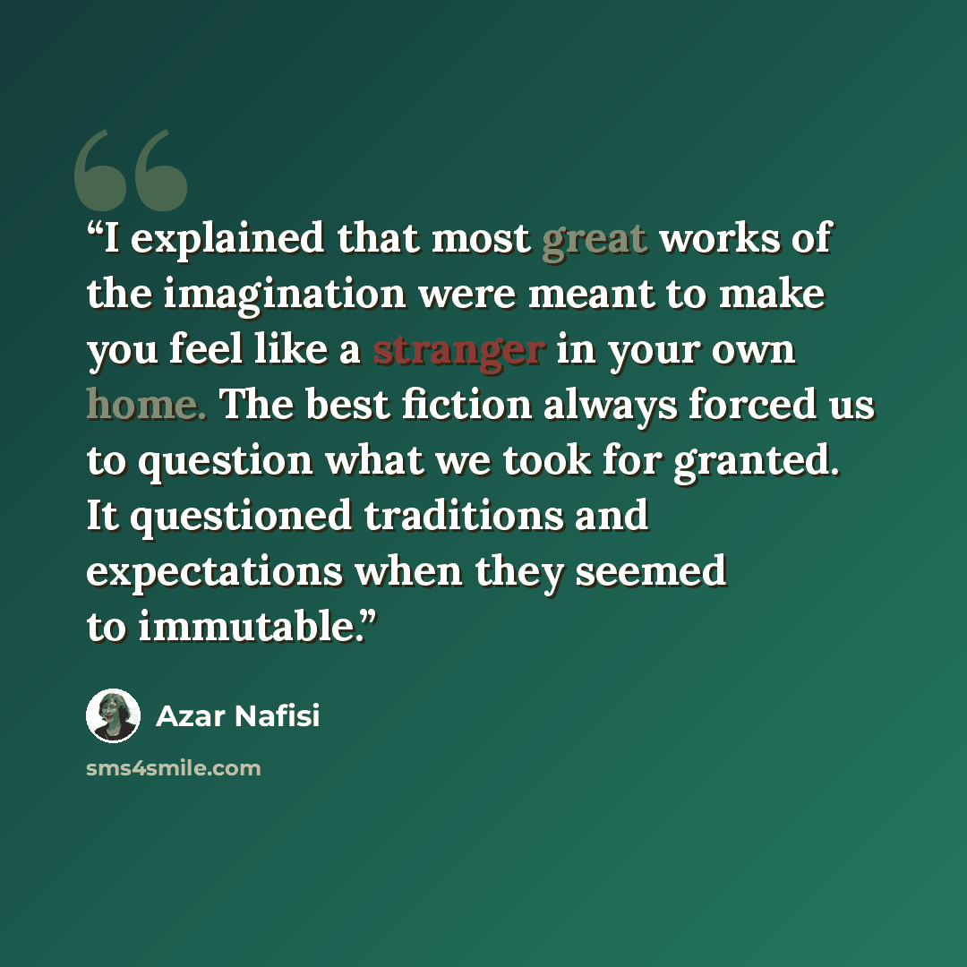 “I explained that most great works of the imagination were meant to make you feel like a stranger in your own home. The best fiction always forced us to question what we took for granted. It questioned traditions and expectations when they seemed to immutable.” quote by Azar Nafisi