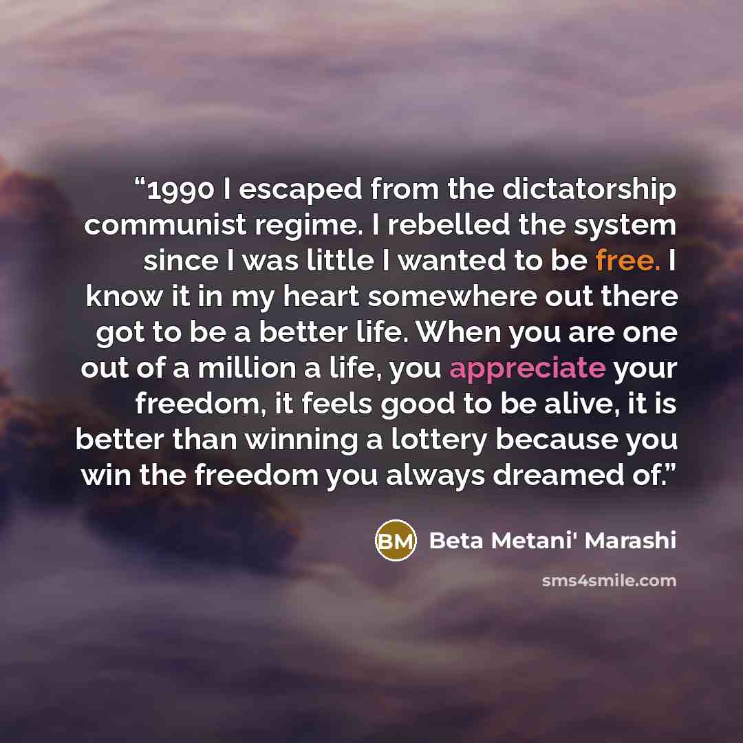 “1990 I escaped from the dictatorship communist regime. I rebelled the system since I was little I wanted to be free. I know it in my heart somewhere out there got to be a better life. When you are one out of a million a life, you appreciate your freedom, it feels good to be alive, it is better…” quote by Beta Metani' Marashi