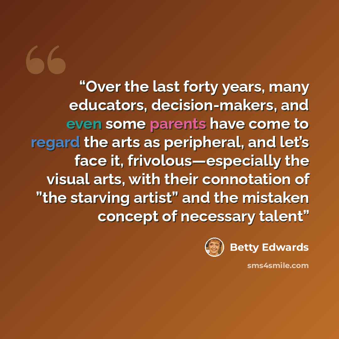 “Over the last forty years, many educators, decision-makers, and even some parents have come to regard the arts as peripheral, and let’s face it, frivolous—especially the visual arts, with their connotation of ”the starving artist” and the mistaken concept of necessary talent” quote by Betty Edwards