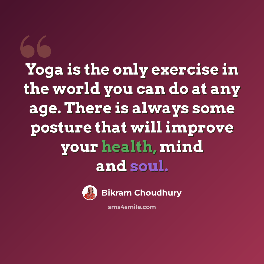 “Yoga is the only exercise in the world you can do at any age. There is always some posture that will improve your health, mind and soul.” quote by Bikram Choudhury