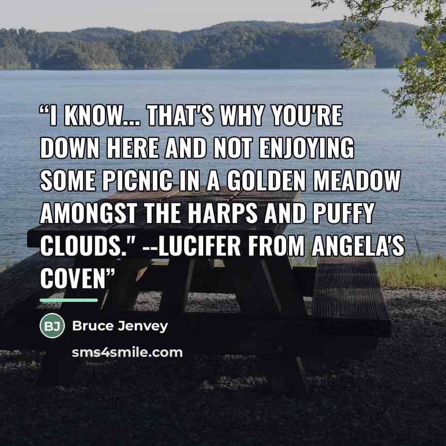 “I know... that's why you're down here and not enjoying some picnic in a golden meadow amongst the harps and puffy clouds." --Lucifer from Angela's Coven” quote by Bruce Jenvey