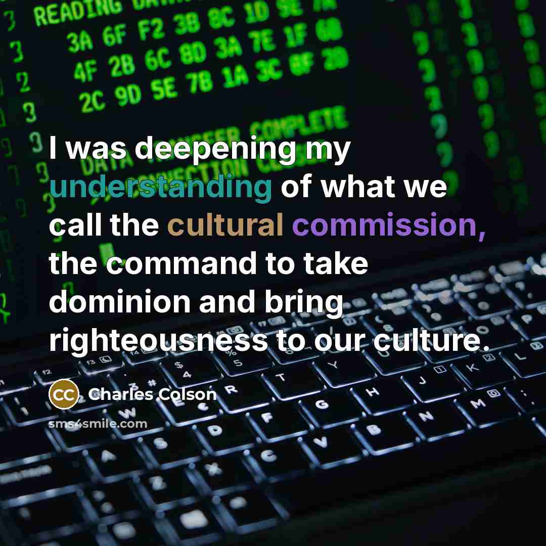 “I was deepening my understanding of what we call the cultural commission, the command to take dominion and bring righteousness to our culture.” quote by Charles Colson