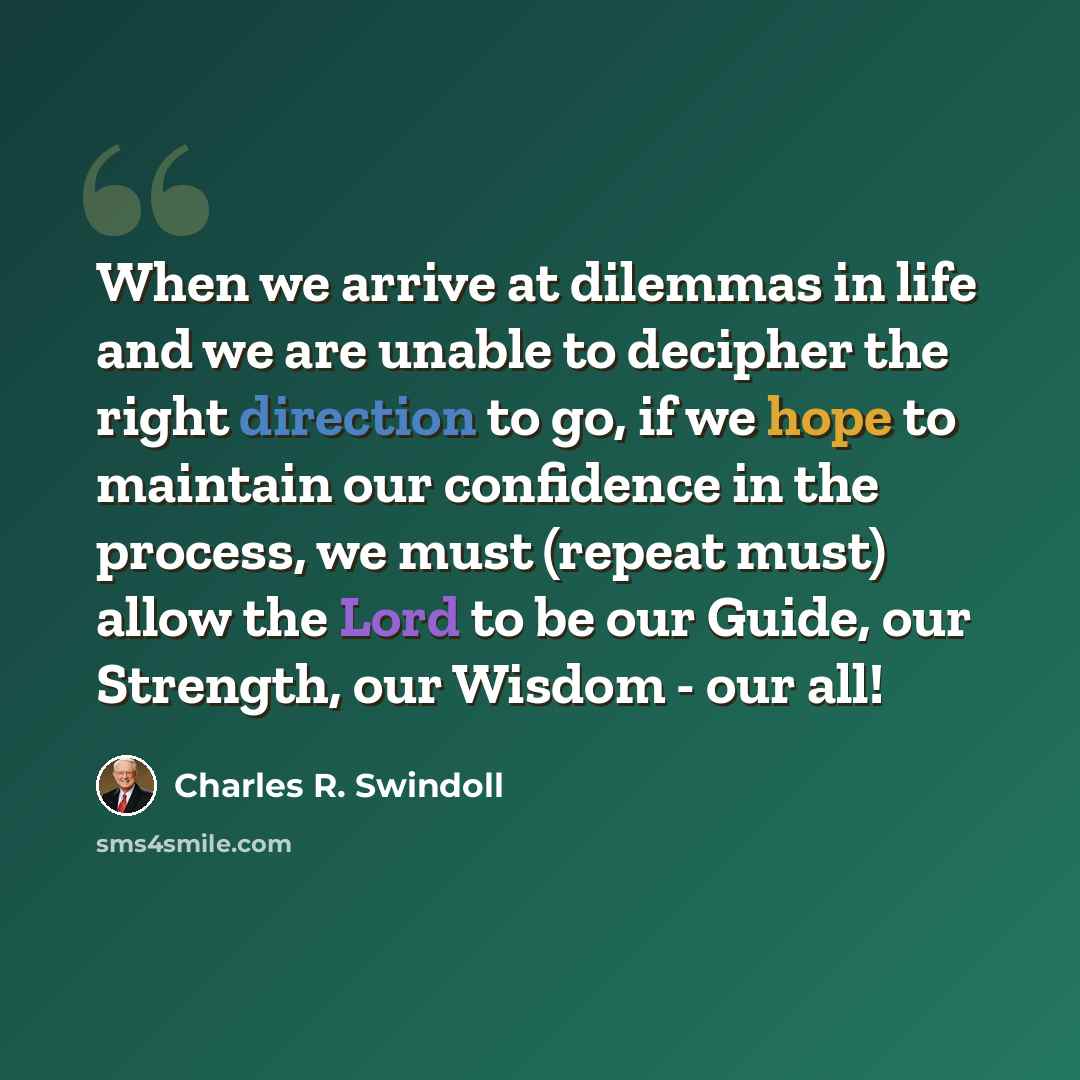 “When we arrive at dilemmas in life and we are unable to decipher the right direction to go, if we hope to maintain our confidence in the process, we must (repeat must) allow the Lord to be our Guide, our Strength, our Wisdom - our all!” quote by Charles R. Swindoll