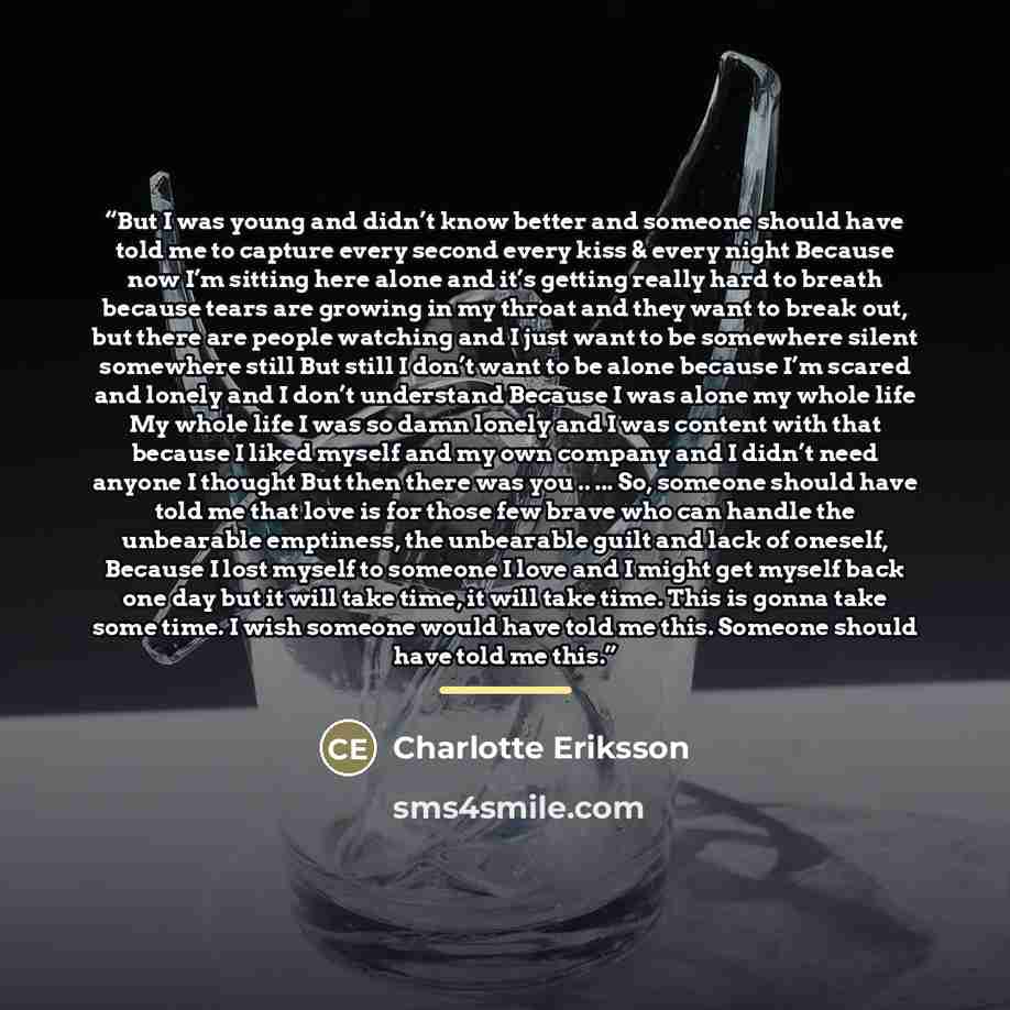 “But I was young and didn’t know better and someone should have told me to capture every second every kiss & every night Because now I’m sitting here alone and it’s getting really hard to breath because tears are growing in my throat and they want to break out, but there are people watching and I…” quote by Charlotte Eriksson