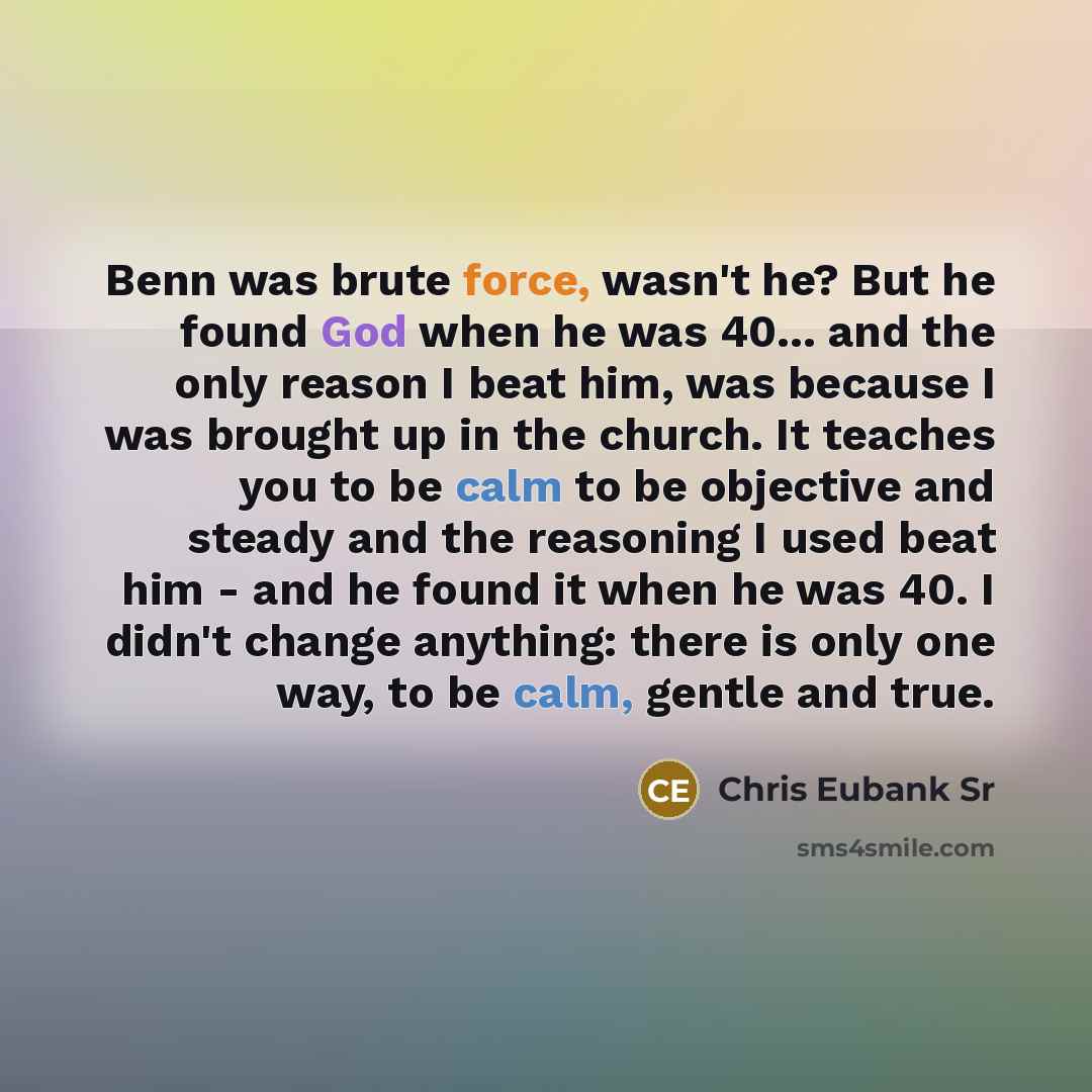 “Benn was brute force, wasn't he? But he found God when he was 40... and the only reason I beat him, was because I was brought up in the church. It teaches you to be calm to be objective and steady and the reasoning I used beat him - and he found it when he was 40. I didn't change anything: there…” quote by Chris Eubank Sr