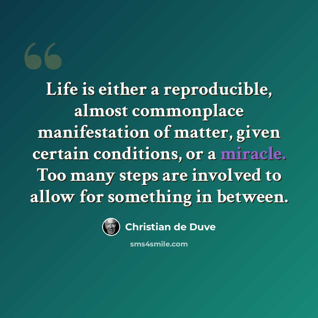 “Life is either a reproducible, almost commonplace manifestation of matter, given certain conditions, or a miracle. Too many steps are involved to allow for something in between.” quote by Christian de Duve