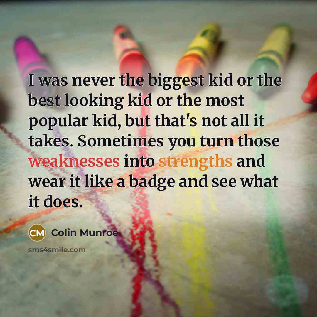 “I was never the biggest kid or the best looking kid or the most popular kid, but that's not all it takes. Sometimes you turn those weaknesses into strengths and wear it like a badge and see what it does.” quote by Colin Munroe
