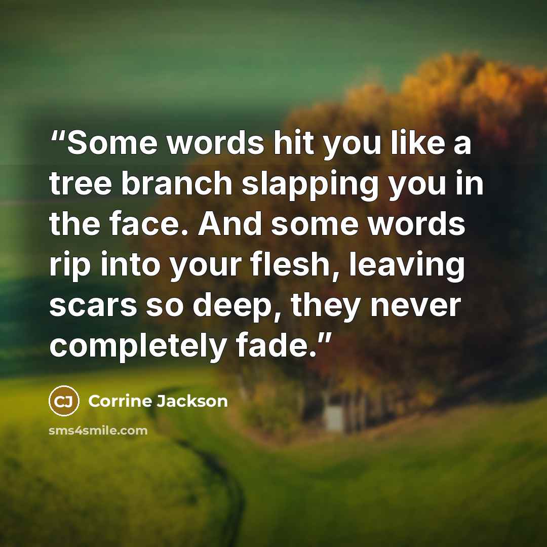 “Some words hit you like a tree branch slapping you in the face. And some words rip into your flesh, leaving scars so deep, they never completely fade.” quote by Corrine Jackson