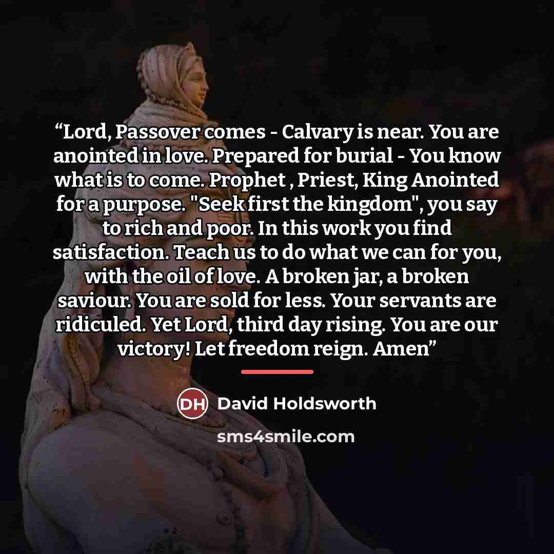 “Lord, Passover comes - Calvary is near. You are anointed in love. Prepared for burial - You know what is to come. Prophet , Priest, King Anointed for a purpose. "Seek first the kingdom", you say to rich and poor. In this work you find satisfaction. Teach us to do what we can for you, with the oil…” quote by David Holdsworth