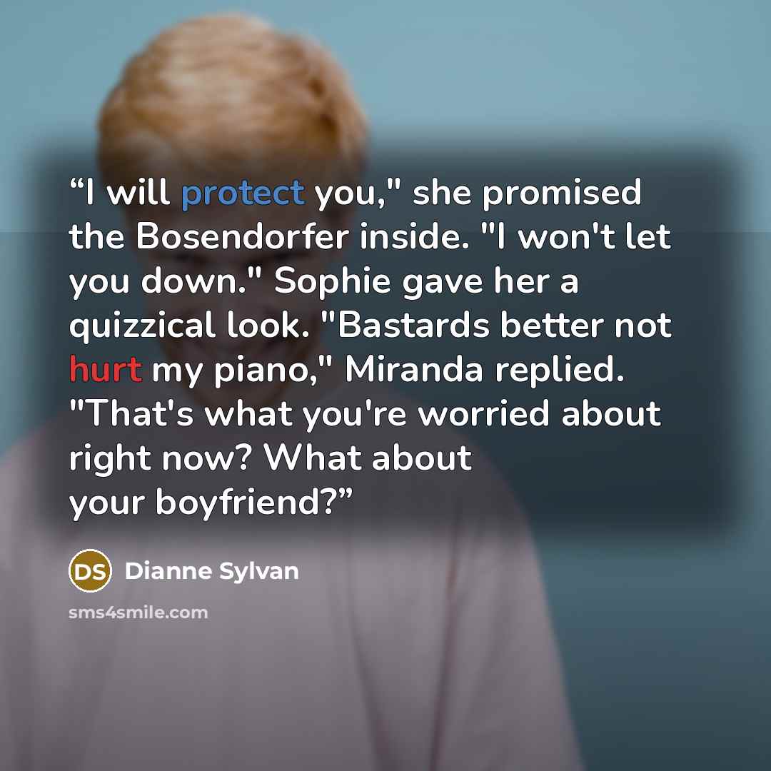 “I will protect you," she promised the Bosendorfer inside. "I won't let you down." Sophie gave her a quizzical look. "Bastards better not hurt my piano," Miranda replied. "That's what you're worried about right now? What about your boyfriend?” quote by Dianne Sylvan