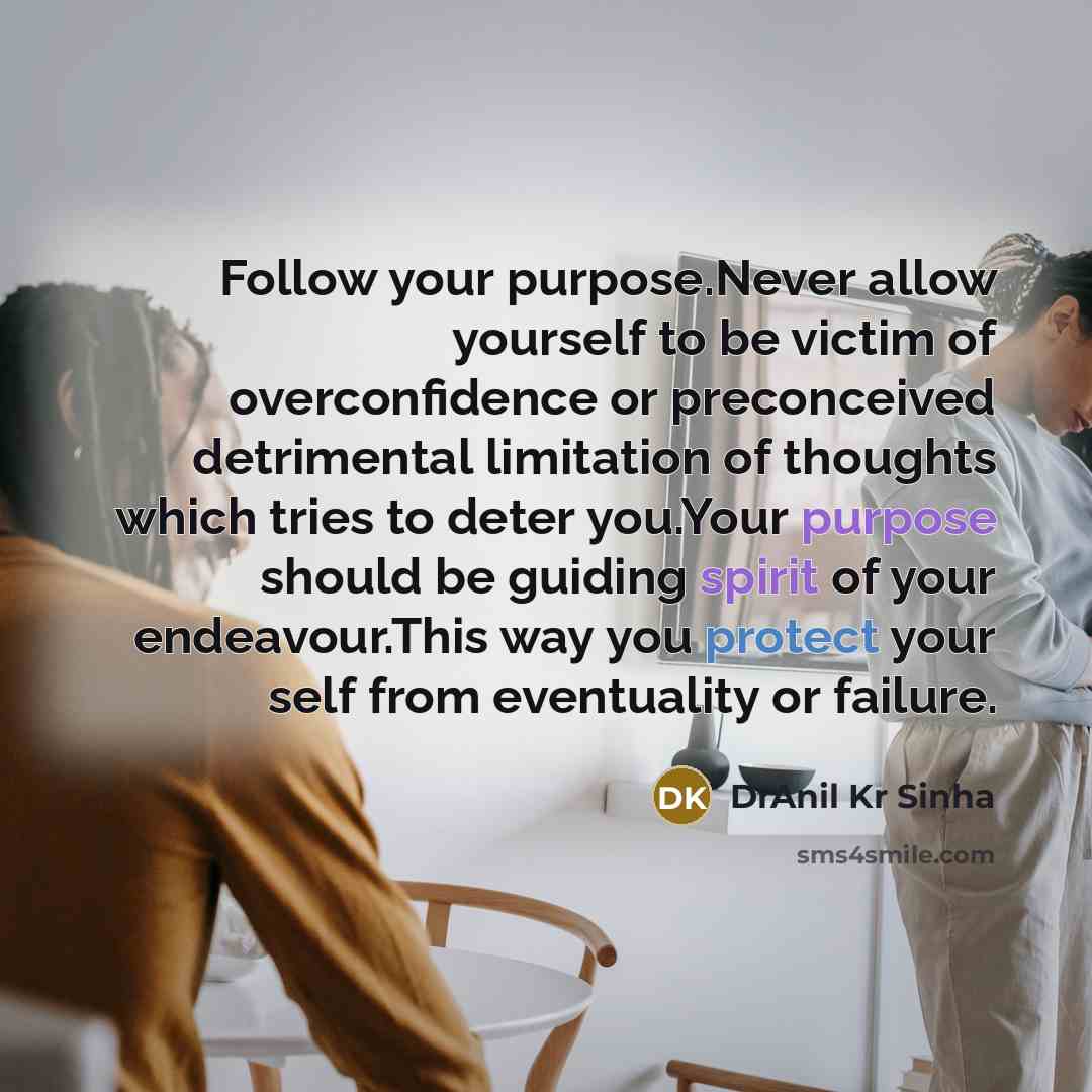 “Follow your purpose.Never allow yourself to be victim of overconfidence or preconceived detrimental limitation of thoughts which tries to deter you.Your purpose should be guiding spirit of your endeavour.This way you protect your self from eventuality or failure.” quote by DrAnil Kr Sinha