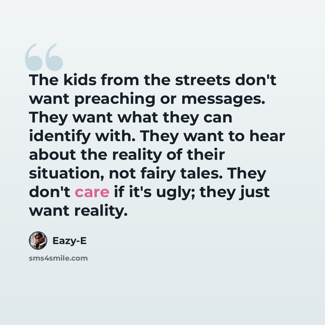 “The kids from the streets don't want preaching or messages. They want what they can identify with. They want to hear about the reality of their situation, not fairy tales. They don't care if it's ugly; they just want reality.” quote by Eazy-E