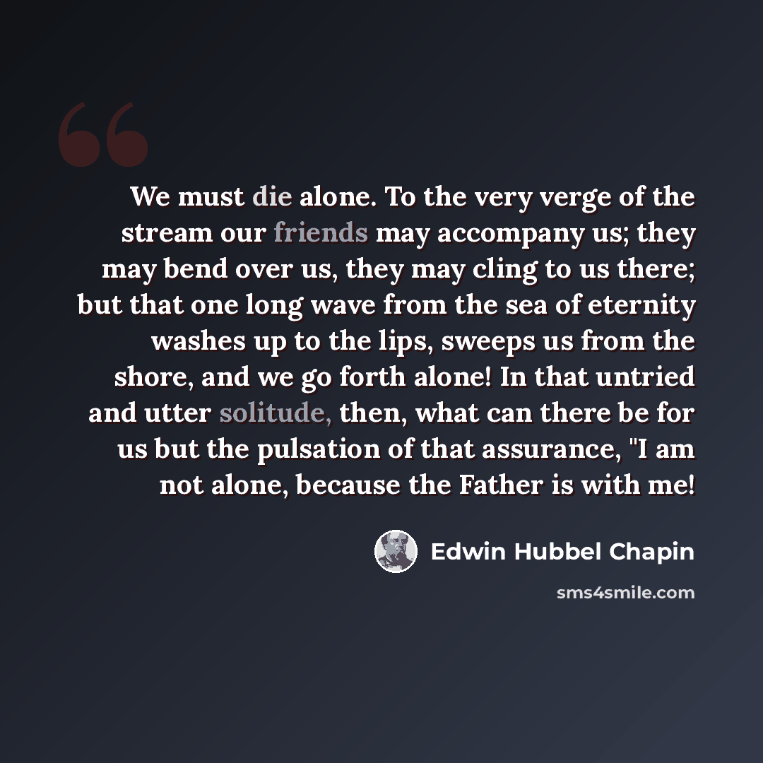 “We must die alone. To the very verge of the stream our friends may accompany us; they may bend over us, they may cling to us there; but that one long wave from the sea of eternity washes up to the lips, sweeps us from the shore, and we go forth alone! In that untried and utter solitude, then, what…” quote by Edwin Hubbel Chapin