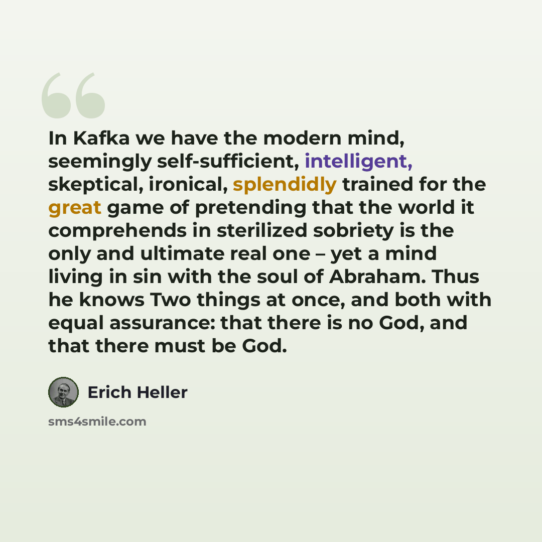 “In Kafka we have the modern mind, seemingly self-sufficient, intelligent, skeptical, ironical, splendidly trained for the great game of pretending that the world it comprehends in sterilized sobriety is the only and ultimate real one – yet a mind living in sin with the soul of Abraham. Thus he…” quote by Erich Heller
