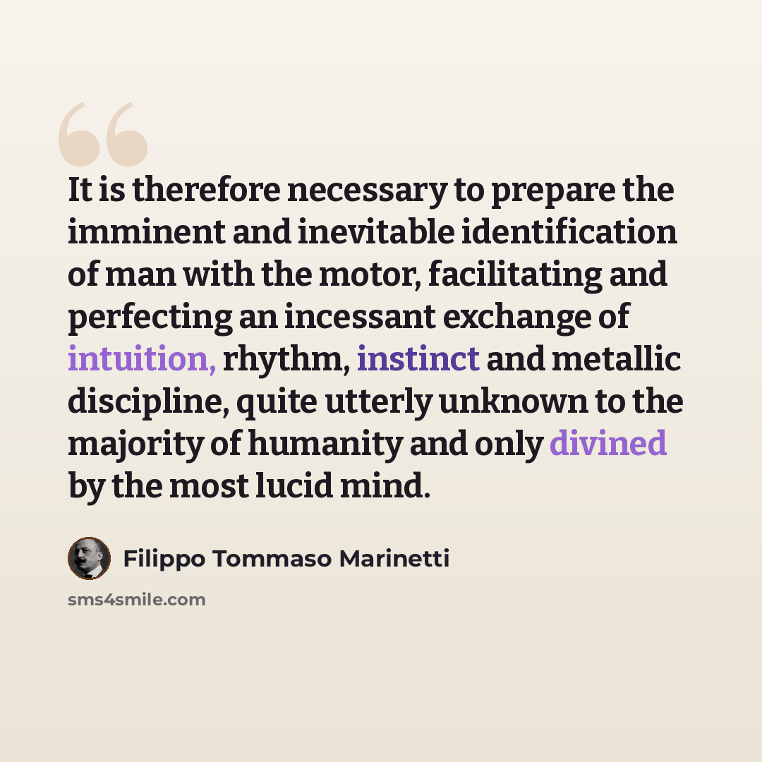 “It is therefore necessary to prepare the imminent and inevitable identification of man with the motor, facilitating and perfecting an incessant exchange of intuition, rhythm, instinct and metallic discipline, quite utterly unknown to the majority of humanity and only divined by the most lucid mind.” quote by Filippo Tommaso Marinetti