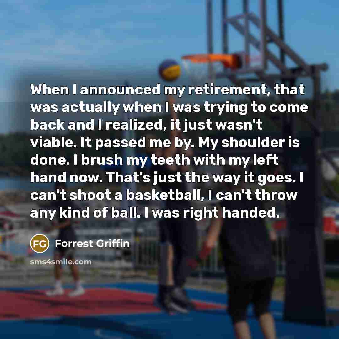 “When I announced my retirement, that was actually when I was trying to come back and I realized, it just wasn't viable. It passed me by. My shoulder is done. I brush my teeth with my left hand now. That's just the way it goes. I can't shoot a basketball, I can't throw any kind of ball. I was right…” quote by Forrest Griffin