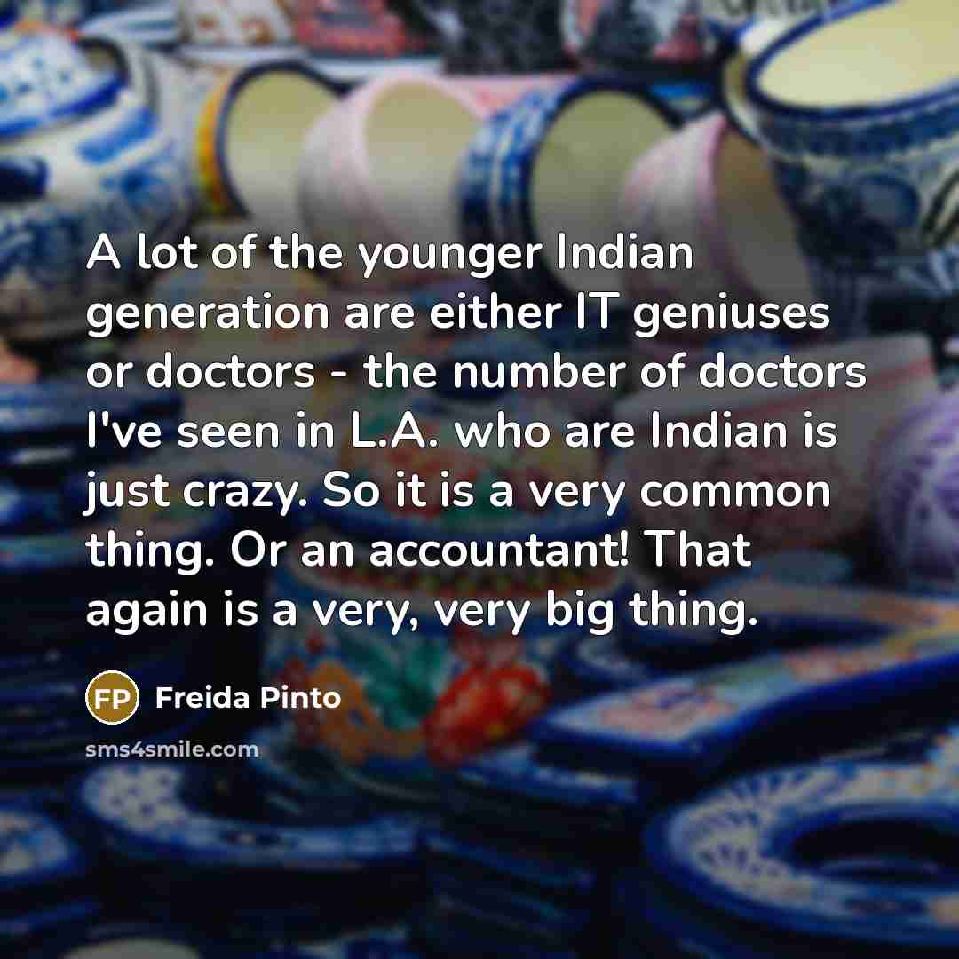 “A lot of the younger Indian generation are either IT geniuses or doctors - the number of doctors I've seen in L.A. who are Indian is just crazy. So it is a very common thing. Or an accountant! That again is a very, very big thing.” quote by Freida Pinto