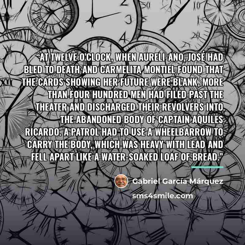 “At twelve o’clock, when Aureli-ano, José had bled to death and Carmelita Montiel found that the cards showing her future were blank, more than four hundred men had filed past the theater and discharged their revolvers into the abandoned body of Captain Aquiles Ricardo. A patrol had to use a…” quote by Gabriel García Márquez