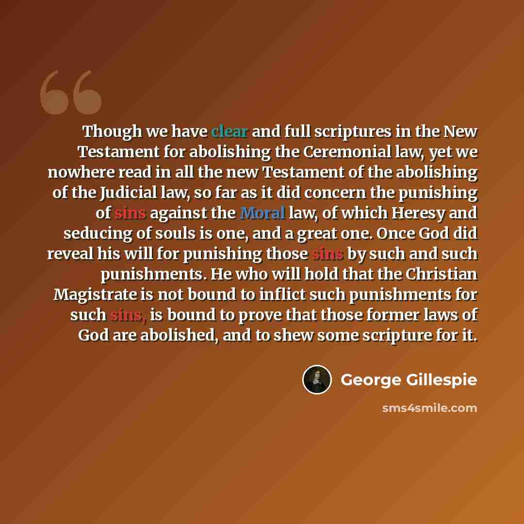 “Though we have clear and full scriptures in the New Testament for abolishing the Ceremonial law, yet we nowhere read in all the new Testament of the abolishing of the Judicial law, so far as it did concern the punishing of sins against the Moral law, of which Heresy and seducing of souls is one…” quote by George Gillespie