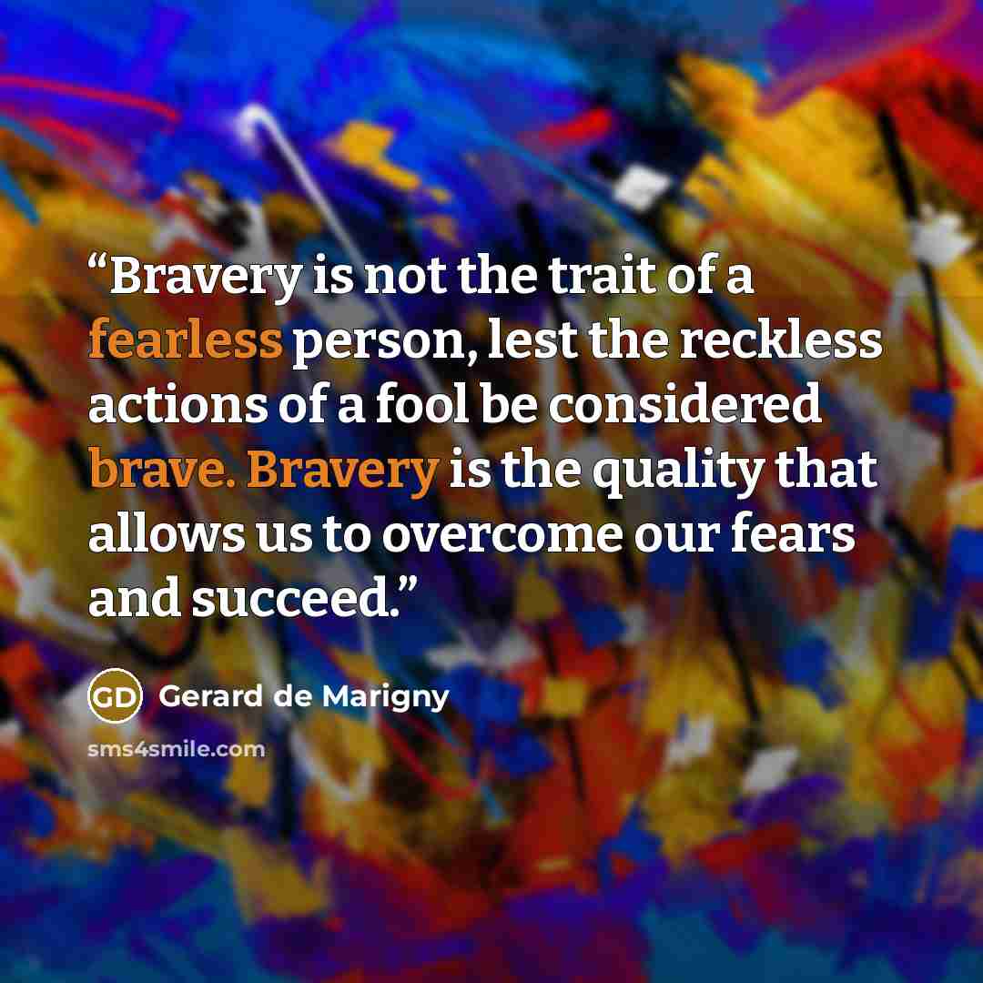 “Bravery is not the trait of a fearless person, lest the reckless actions of a fool be considered brave. Bravery is the quality that allows us to overcome our fears and succeed.” quote by Gerard de Marigny