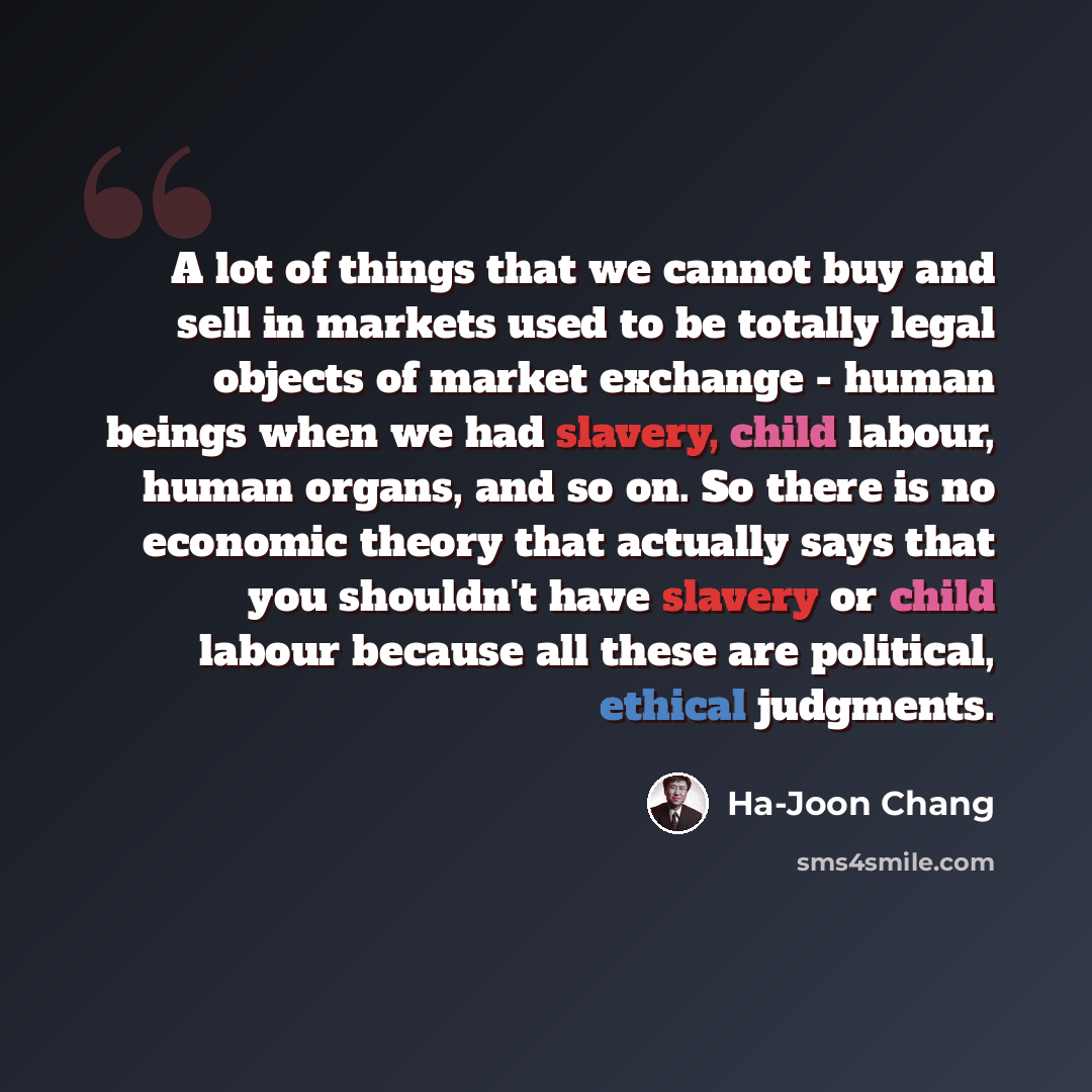 “A lot of things that we cannot buy and sell in markets used to be totally legal objects of market exchange - human beings when we had slavery, child labour, human organs, and so on. So there is no economic theory that actually says that you shouldn't have slavery or child labour because all these…” quote by Ha-Joon Chang