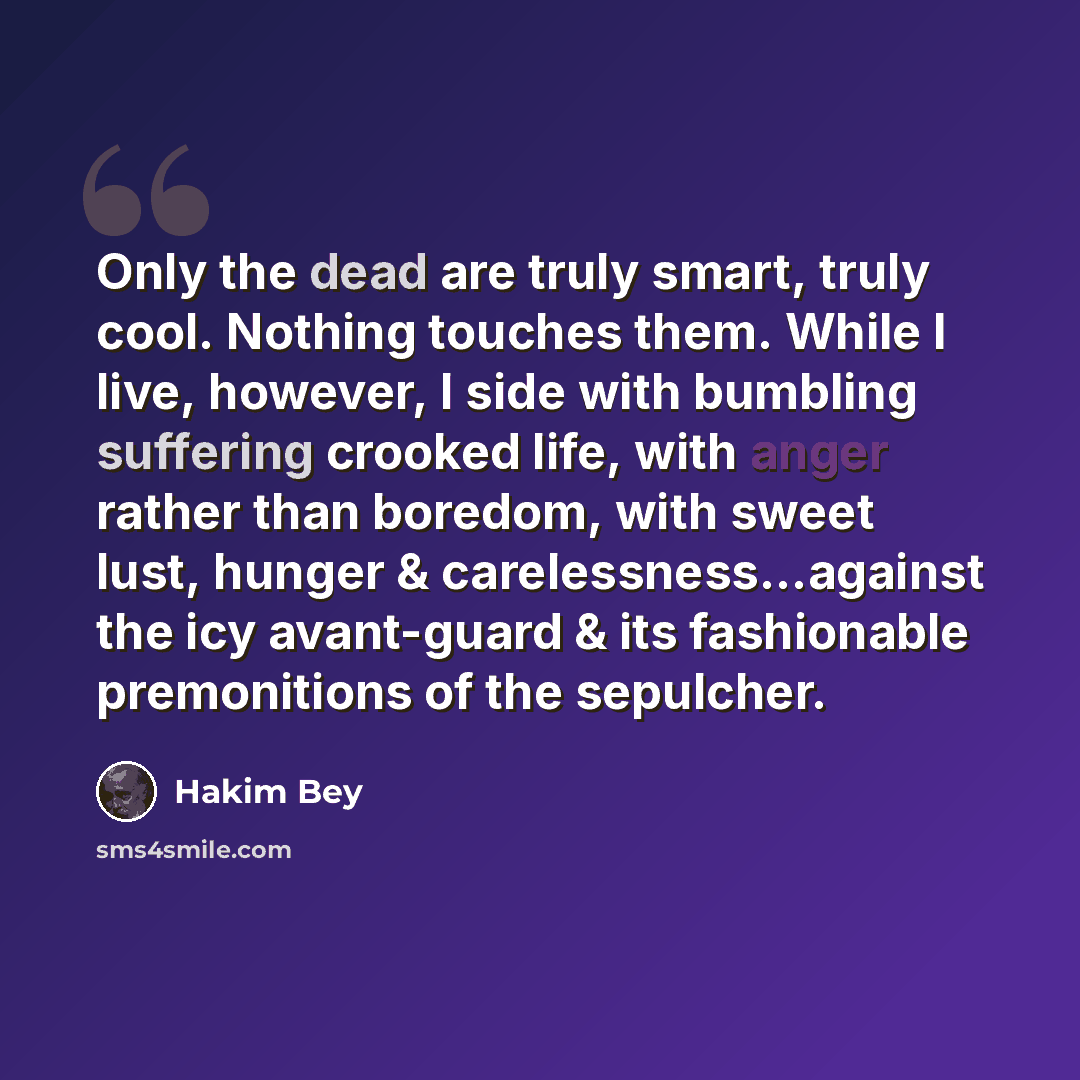 “Only the dead are truly smart, truly cool. Nothing touches them. While I live, however, I side with bumbling suffering crooked life, with anger rather than boredom, with sweet lust, hunger & carelessness...against the icy avant-guard & its fashionable premonitions of the sepulcher.” quote by Hakim Bey
