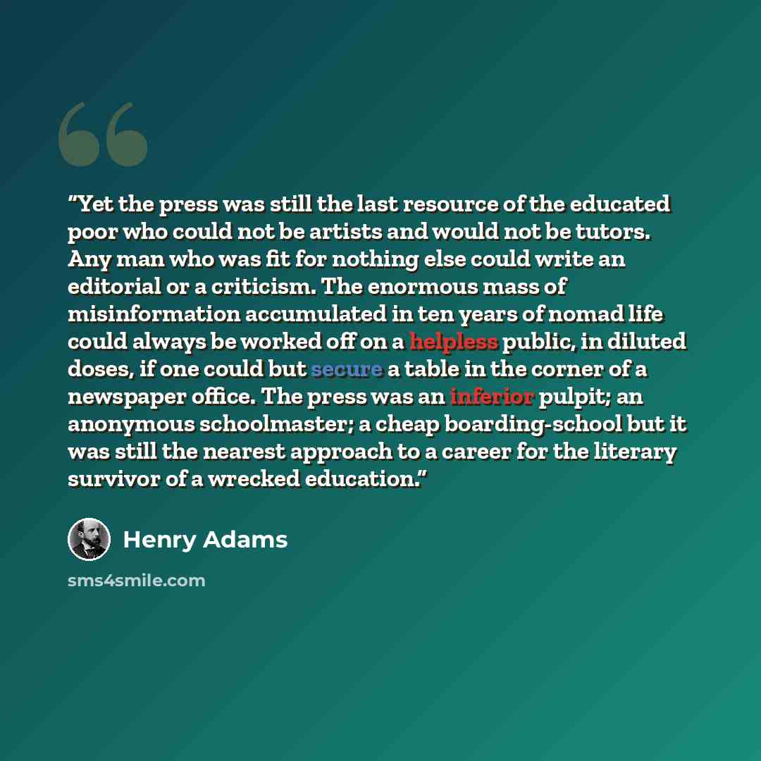 “Yet the press was still the last resource of the educated poor who could not be artists and would not be tutors. Any man who was fit for nothing else could write an editorial or a criticism. The enormous mass of misinformation accumulated in ten years of nomad life could always be worked off on a…” quote by Henry Adams