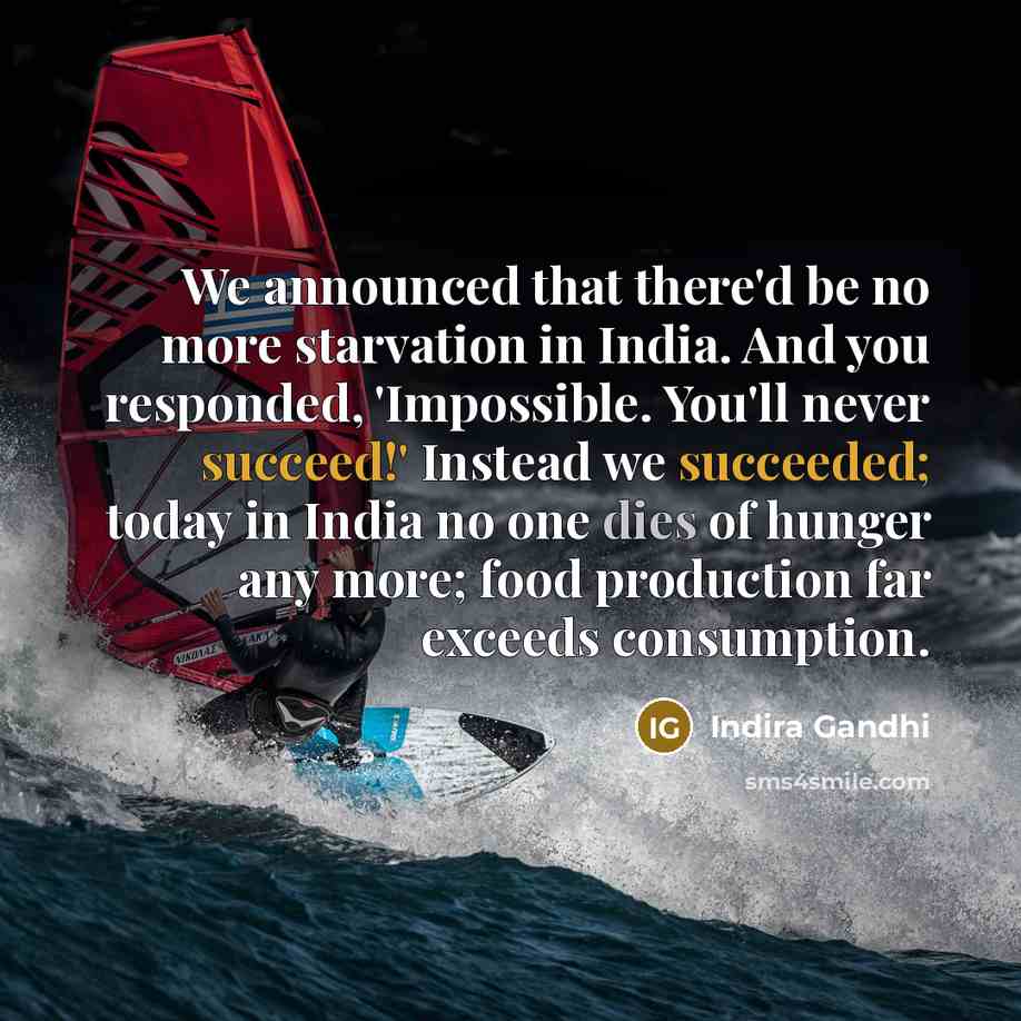 “We announced that there'd be no more starvation in India. And you responded, 'Impossible. You'll never succeed!' Instead we succeeded; today in India no one dies of hunger any more; food production far exceeds consumption.” quote by Indira Gandhi