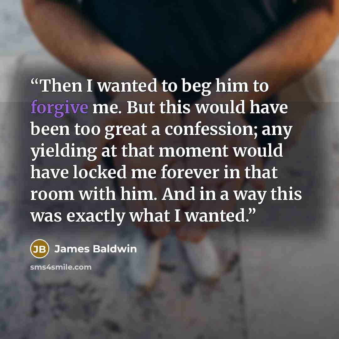 “Then I wanted to beg him to forgive me. But this would have been too great a confession; any yielding at that moment would have locked me forever in that room with him. And in a way this was exactly what I wanted.” quote by James Baldwin