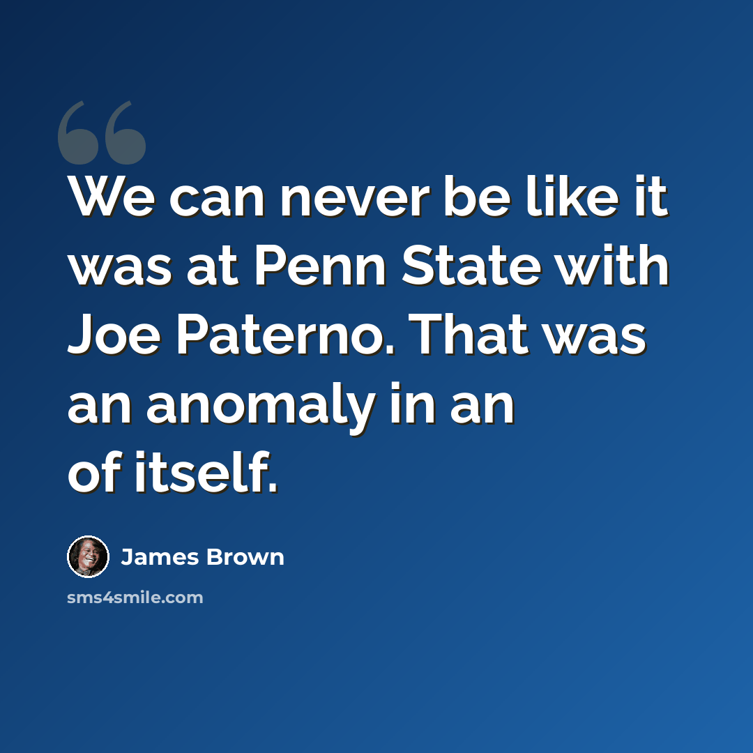 “We can never be like it was at Penn State with Joe Paterno. That was an anomaly in an of itself.” quote by James Brown