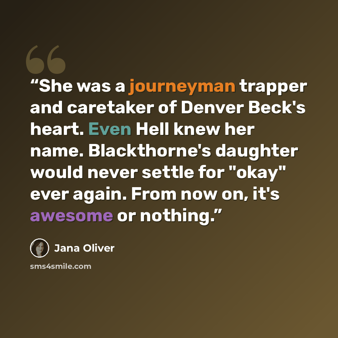 “She was a journeyman trapper and caretaker of Denver Beck's heart. Even Hell knew her name. Blackthorne's daughter would never settle for "okay" ever again. From now on, it's awesome or nothing.” quote by Jana Oliver