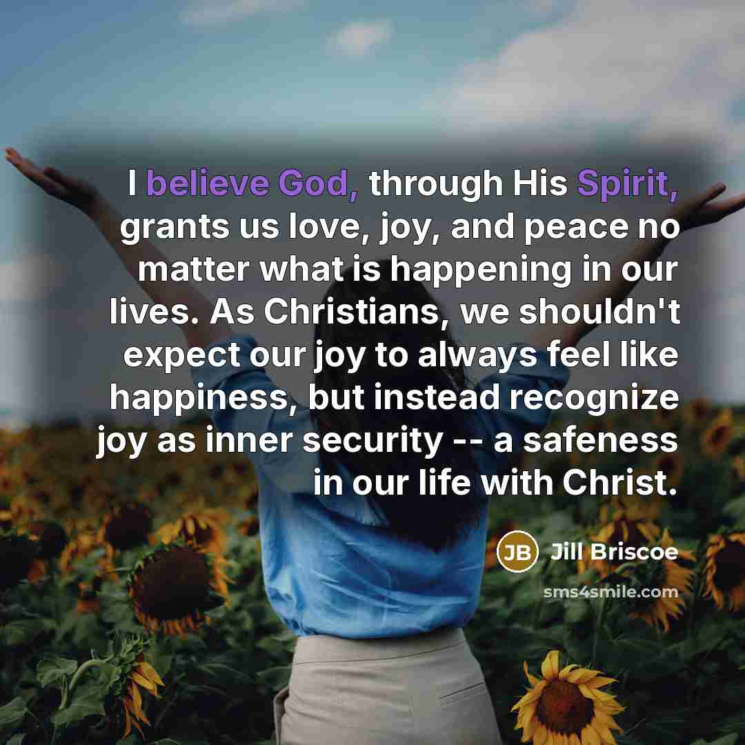 “I believe God, through His Spirit, grants us love, joy, and peace no matter what is happening in our lives. As Christians, we shouldn't expect our joy to always feel like happiness, but instead recognize joy as inner security -- a safeness in our life with Christ.” quote by Jill Briscoe