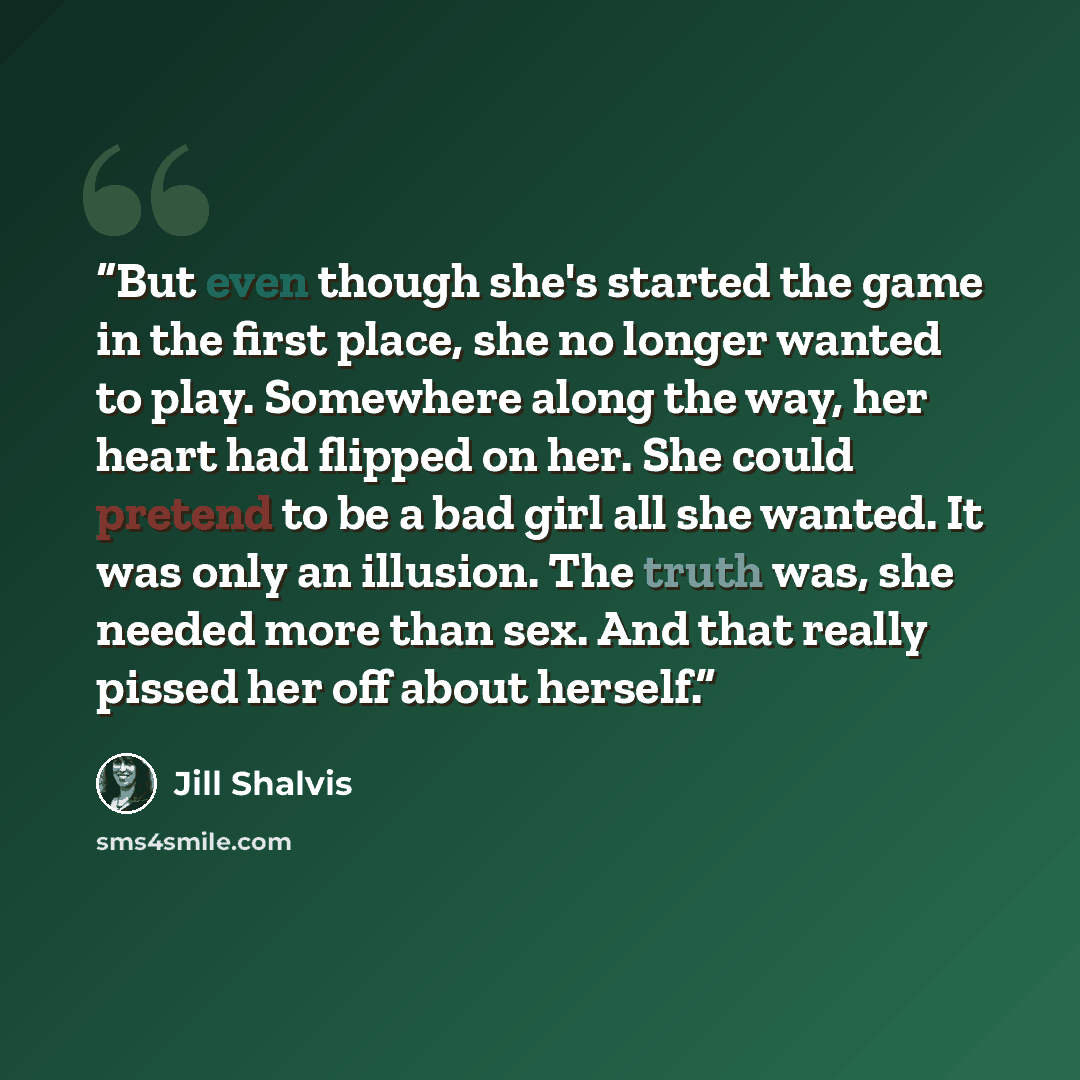 “But even though she's started the game in the first place, she no longer wanted to play. Somewhere along the way, her heart had flipped on her. She could pretend to be a bad girl all she wanted. It was only an illusion. The truth was, she needed more than sex. And that really pissed her off about…” quote by Jill Shalvis
