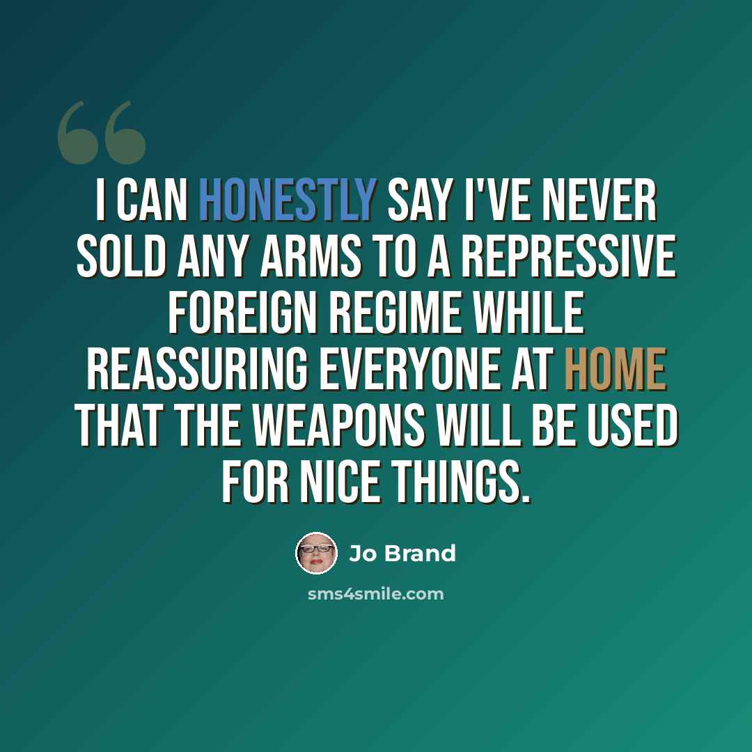 “I can honestly say I've never sold any arms to a repressive foreign regime while reassuring everyone at home that the weapons will be used for nice things.” quote by Jo Brand
