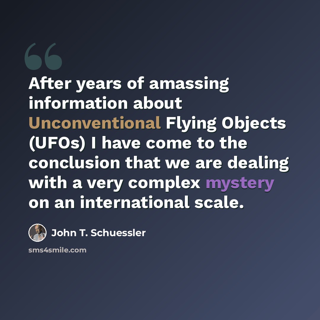 “After years of amassing information about Unconventional Flying Objects (UFOs) I have come to the conclusion that we are dealing with a very complex mystery on an international scale.” quote by John T. Schuessler