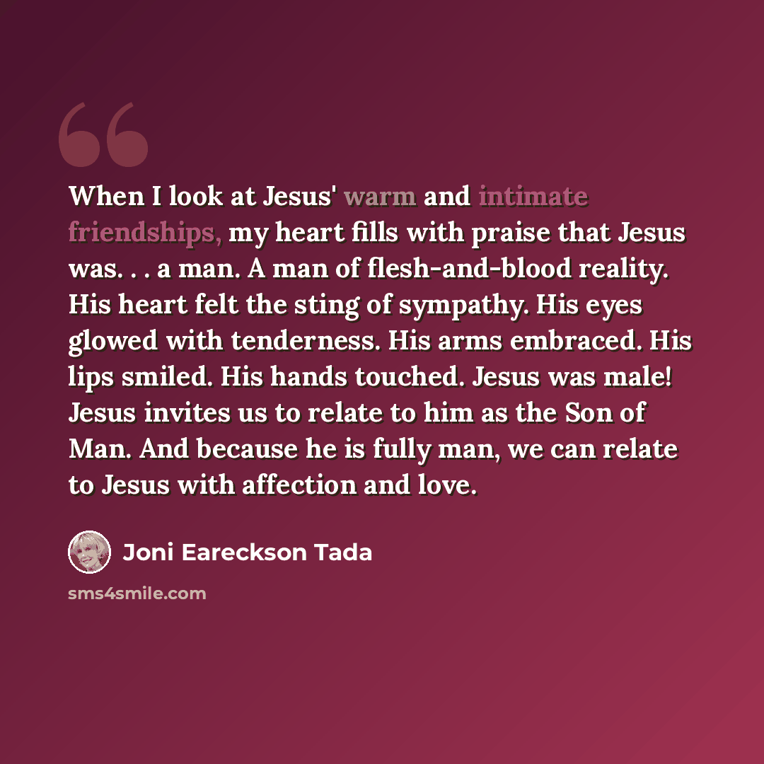 “When I look at Jesus' warm and intimate friendships, my heart fills with praise that Jesus was. . . a man. A man of flesh-and-blood reality. His heart felt the sting of sympathy. His eyes glowed with tenderness. His arms embraced. His lips smiled. His hands touched. Jesus was male! Jesus invites…” quote by Joni Eareckson Tada