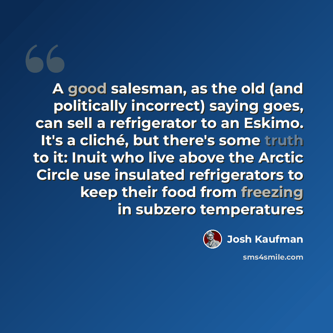 “A good salesman, as the old (and politically incorrect) saying goes, can sell a refrigerator to an Eskimo. It's a cliché, but there's some truth to it: Inuit who live above the Arctic Circle use insulated refrigerators to keep their food from freezing in subzero temperatures” quote by Josh Kaufman