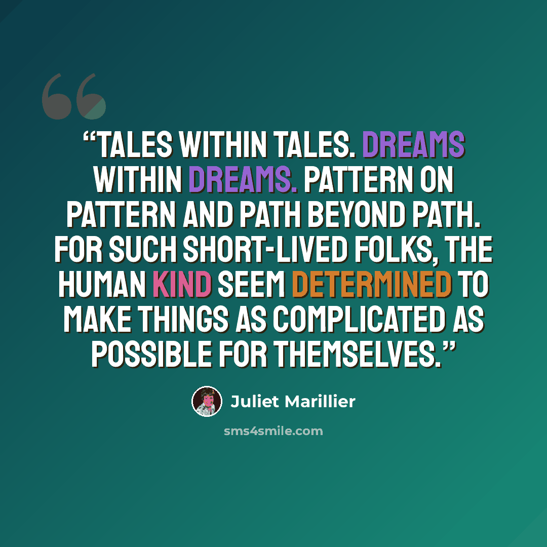 “Tales within tales. Dreams within dreams. Pattern on pattern and path beyond path. For such short-lived folks, the human kind seem determined to make things as complicated as possible for themselves.” quote by Juliet Marillier