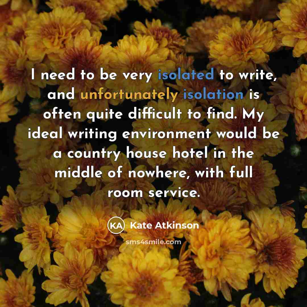 “I need to be very isolated to write, and unfortunately isolation is often quite difficult to find. My ideal writing environment would be a country house hotel in the middle of nowhere, with full room service.” quote by Kate Atkinson
