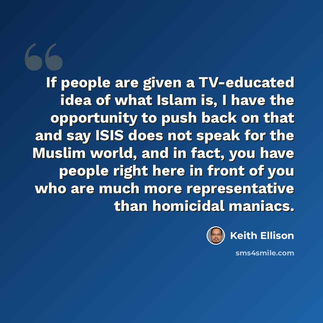 “If people are given a TV-educated idea of what Islam is, I have the opportunity to push back on that and say ISIS does not speak for the Muslim world, and in fact, you have people right here in front of you who are much more representative than homicidal maniacs.” quote by Keith Ellison