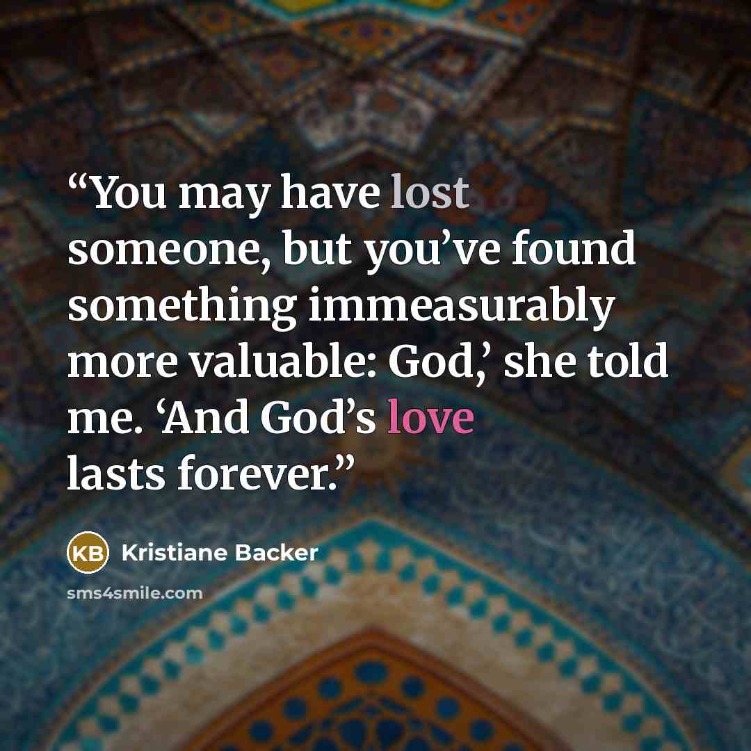 “You may have lost someone, but you’ve found something immeasurably more valuable: God,’ she told me. ‘And God’s love lasts forever.” quote by Kristiane Backer