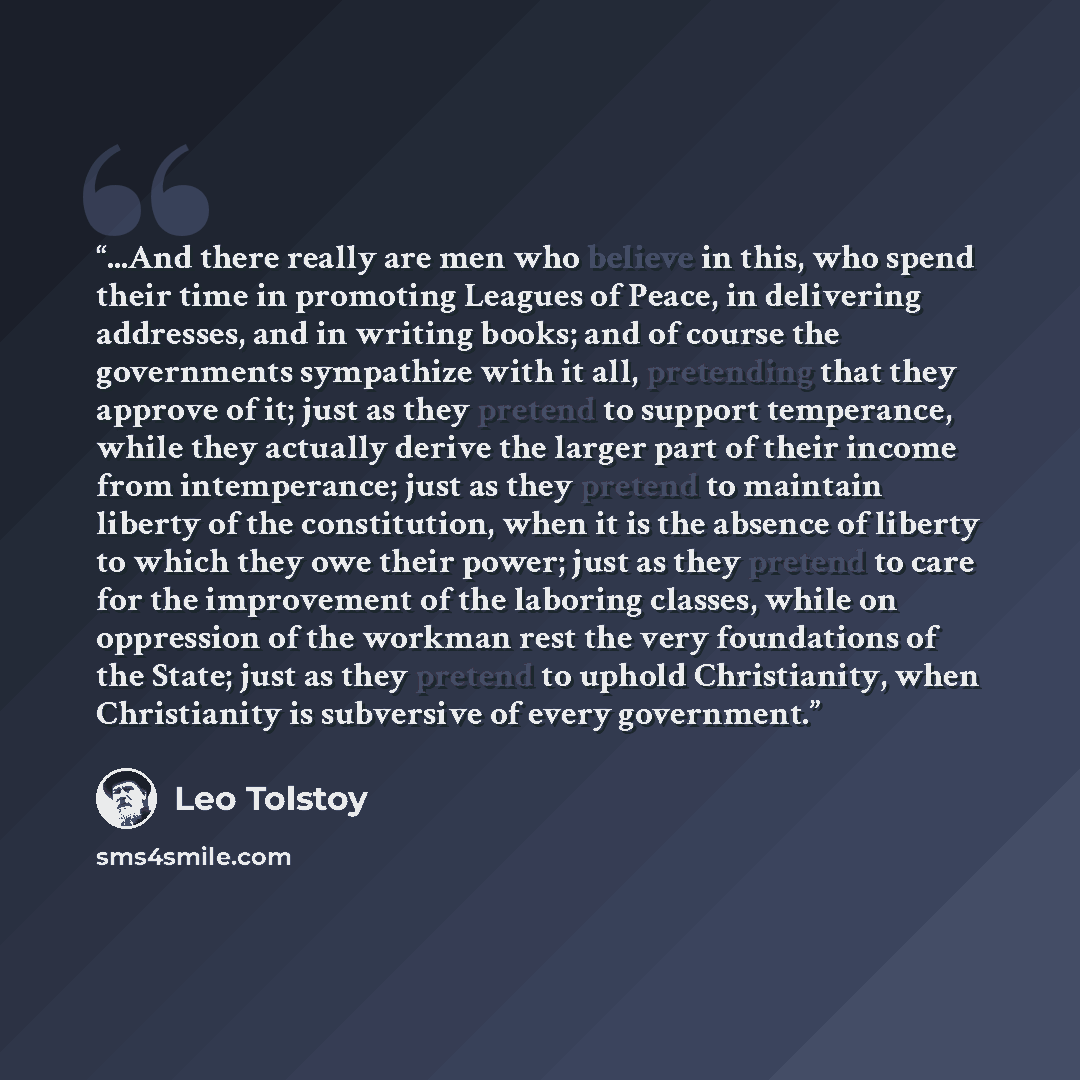 “...And there really are men who believe in this, who spend their time in promoting Leagues of Peace, in delivering addresses, and in writing books; and of course the governments sympathize with it all, pretending that they approve of it; just as they pretend to support temperance, while they…” quote by Leo Tolstoy