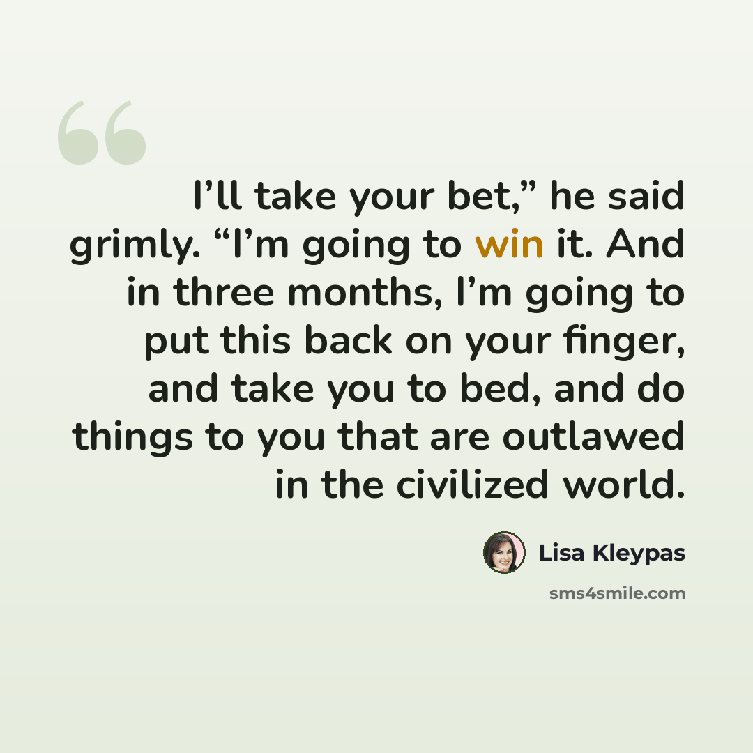 “I’ll take your bet,” he said grimly. “I’m going to win it. And in three months, I’m going to put this back on your finger, and take you to bed, and do things to you that are outlawed in the civilized world.” quote by Lisa Kleypas